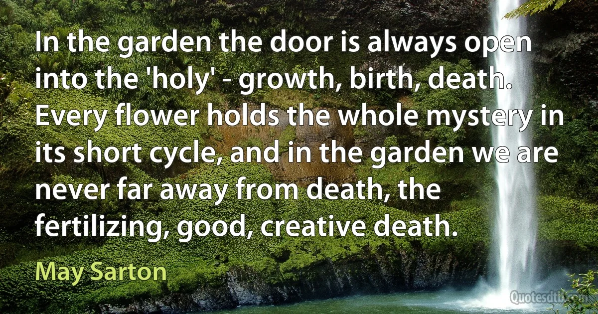 In the garden the door is always open into the 'holy' - growth, birth, death. Every flower holds the whole mystery in its short cycle, and in the garden we are never far away from death, the fertilizing, good, creative death. (May Sarton)