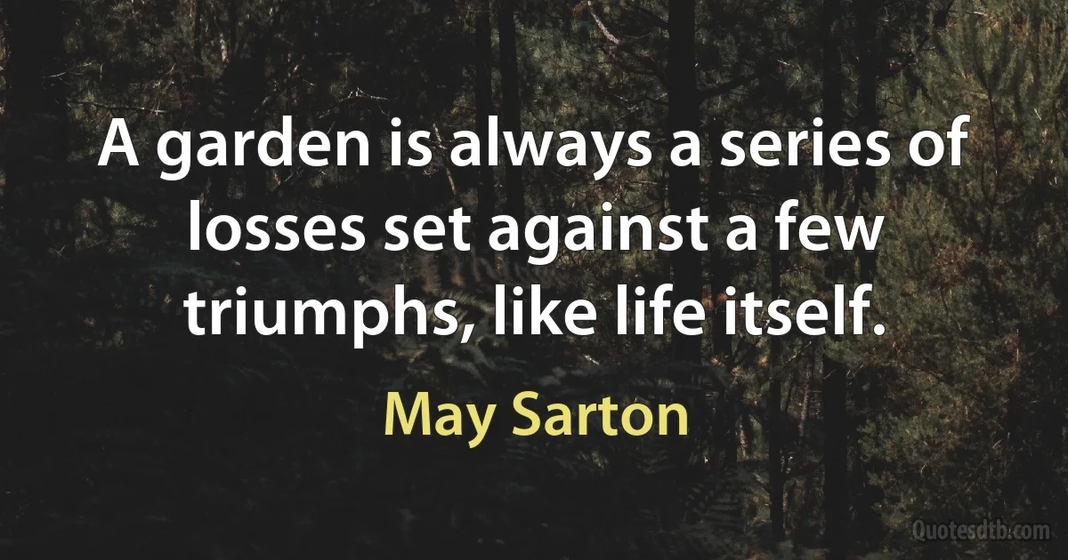 A garden is always a series of losses set against a few triumphs, like life itself. (May Sarton)