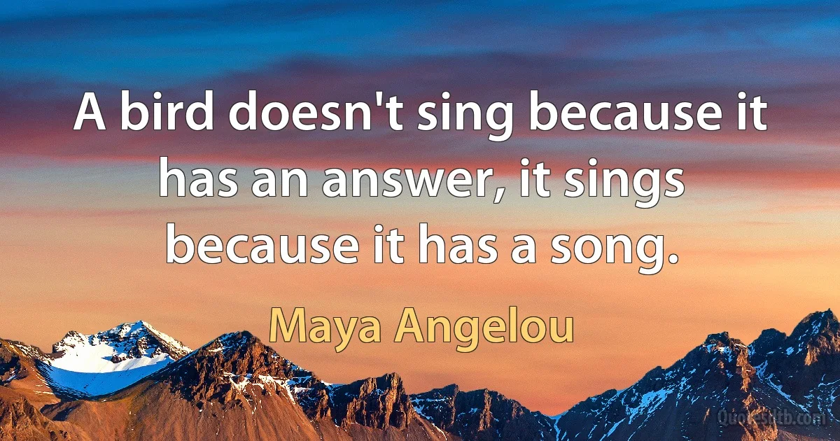 A bird doesn't sing because it has an answer, it sings because it has a song. (Maya Angelou)