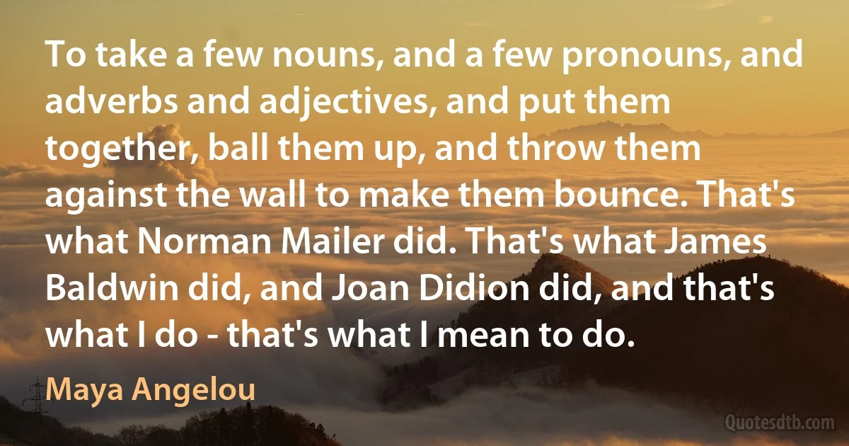 To take a few nouns, and a few pronouns, and adverbs and adjectives, and put them together, ball them up, and throw them against the wall to make them bounce. That's what Norman Mailer did. That's what James Baldwin did, and Joan Didion did, and that's what I do - that's what I mean to do. (Maya Angelou)