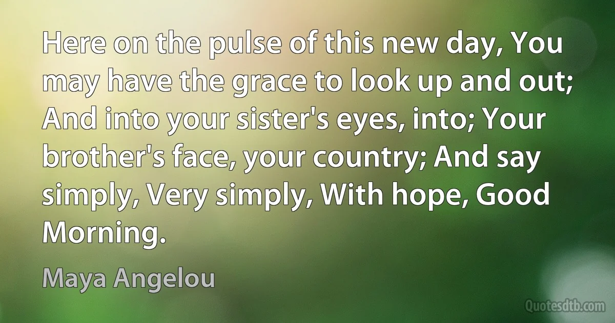 Here on the pulse of this new day, You may have the grace to look up and out; And into your sister's eyes, into; Your brother's face, your country; And say simply, Very simply, With hope, Good Morning. (Maya Angelou)