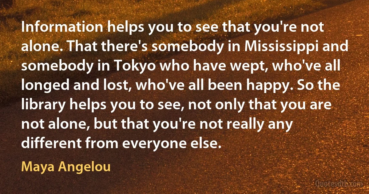 Information helps you to see that you're not alone. That there's somebody in Mississippi and somebody in Tokyo who have wept, who've all longed and lost, who've all been happy. So the library helps you to see, not only that you are not alone, but that you're not really any different from everyone else. (Maya Angelou)