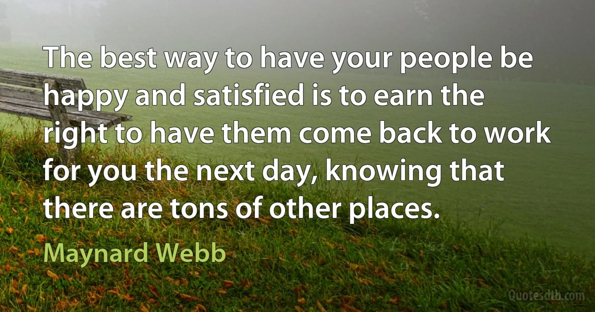 The best way to have your people be happy and satisfied is to earn the right to have them come back to work for you the next day, knowing that there are tons of other places. (Maynard Webb)