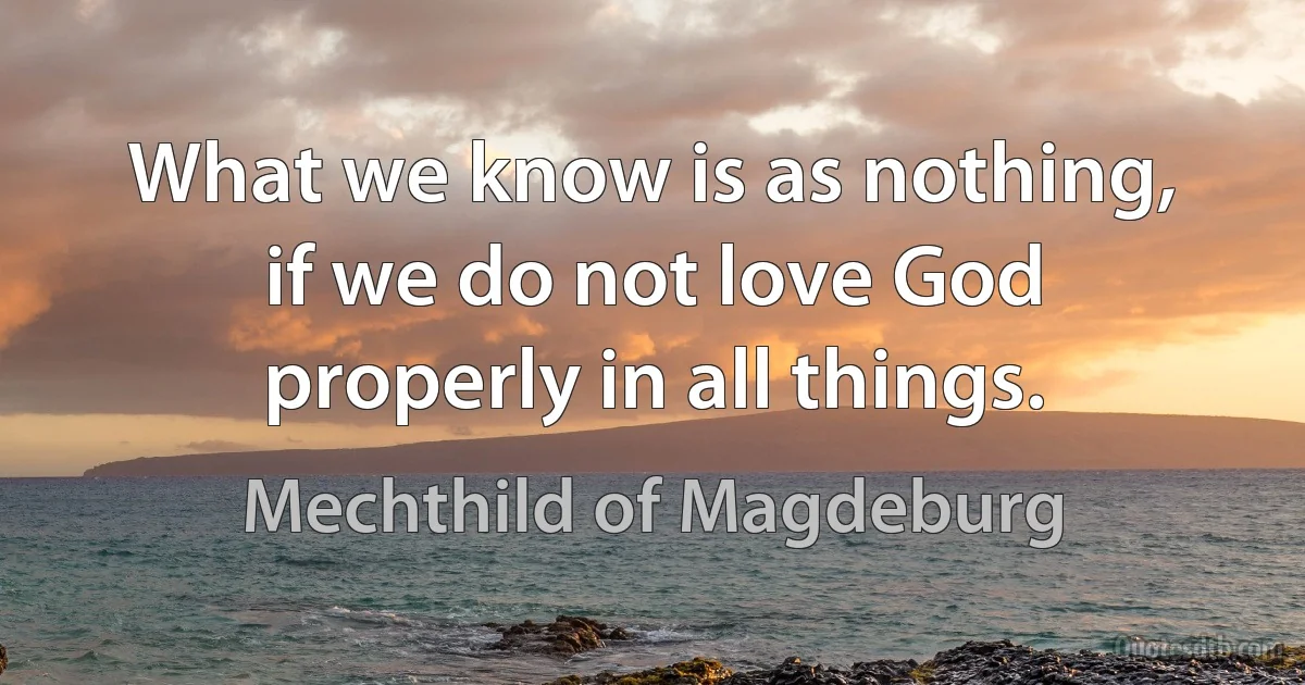 What we know is as nothing, if we do not love God properly in all things. (Mechthild of Magdeburg)