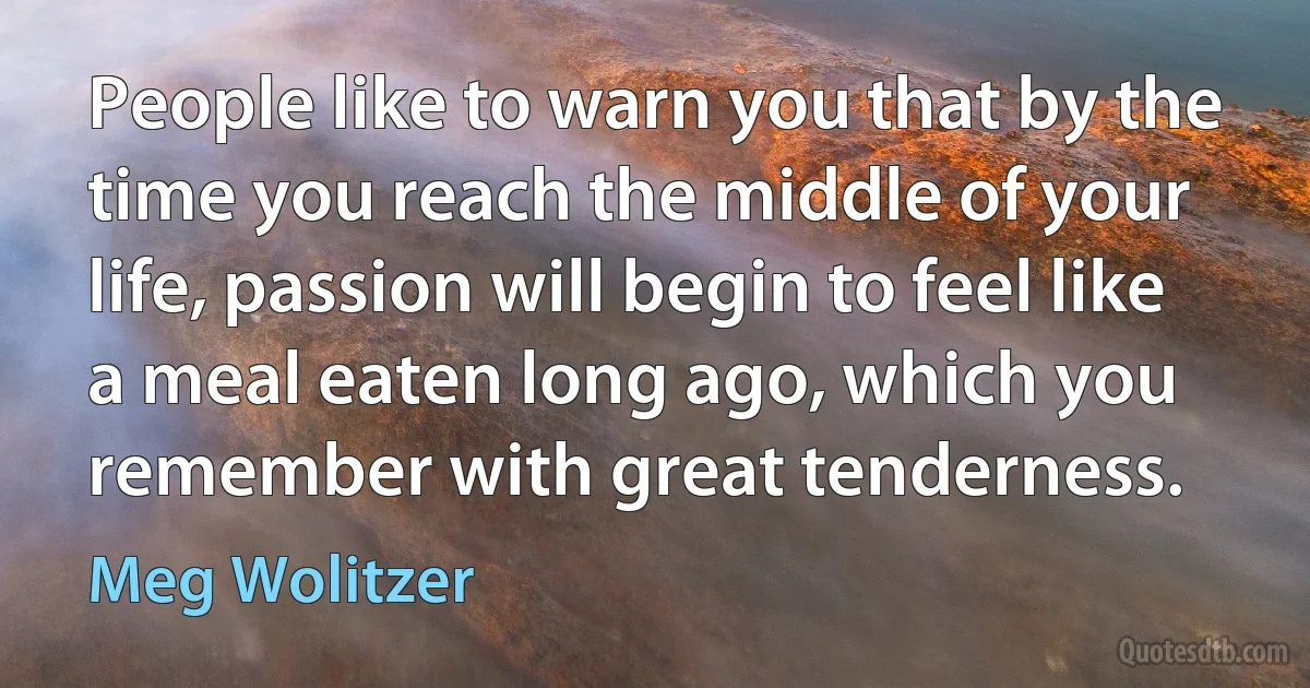 People like to warn you that by the time you reach the middle of your life, passion will begin to feel like a meal eaten long ago, which you remember with great tenderness. (Meg Wolitzer)