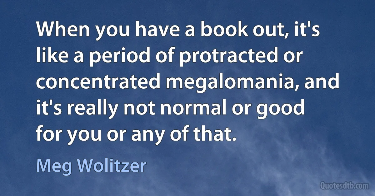 When you have a book out, it's like a period of protracted or concentrated megalomania, and it's really not normal or good for you or any of that. (Meg Wolitzer)