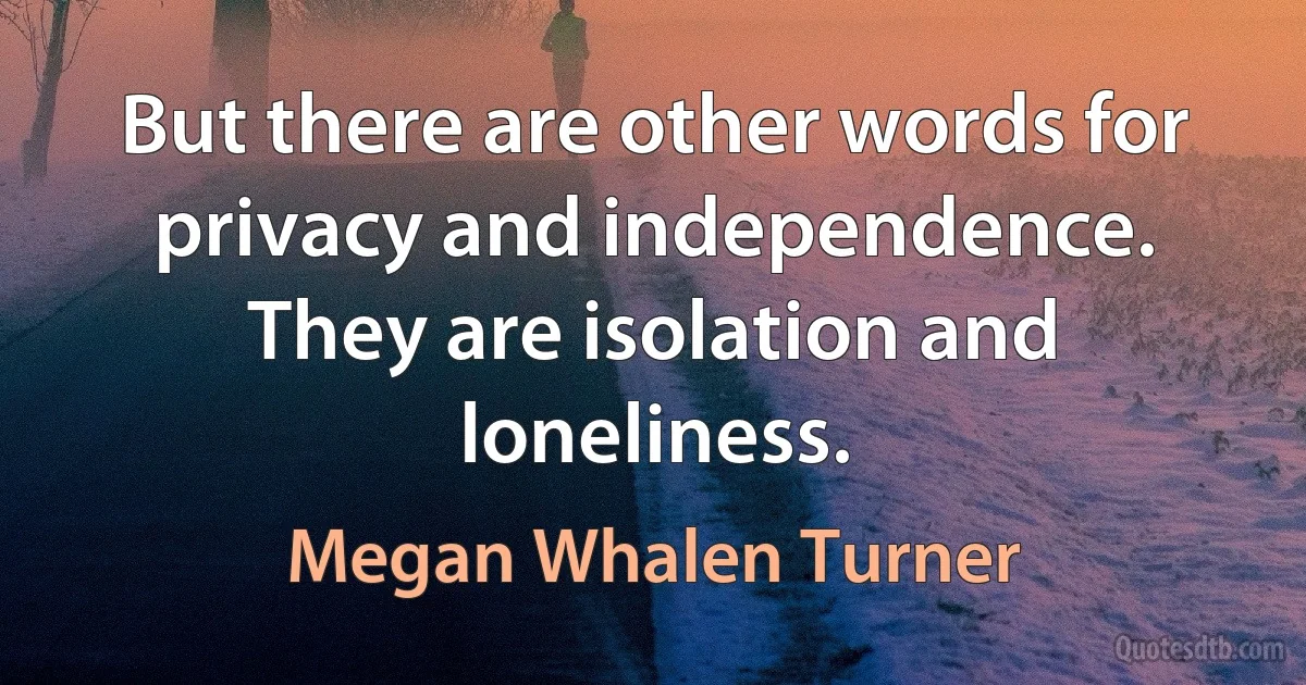 But there are other words for privacy and independence. They are isolation and loneliness. (Megan Whalen Turner)