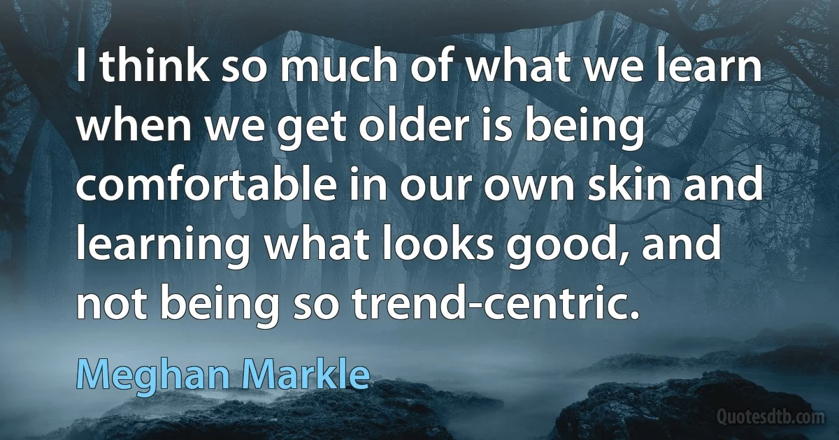 I think so much of what we learn when we get older is being comfortable in our own skin and learning what looks good, and not being so trend-centric. (Meghan Markle)