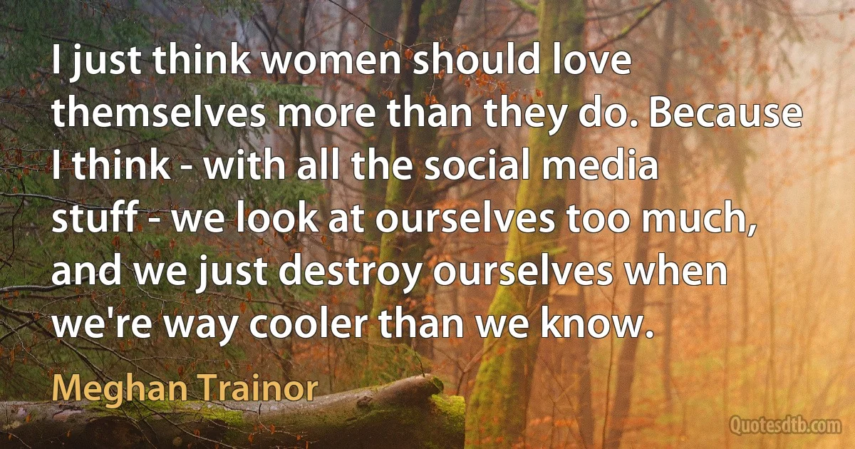 I just think women should love themselves more than they do. Because I think - with all the social media stuff - we look at ourselves too much, and we just destroy ourselves when we're way cooler than we know. (Meghan Trainor)