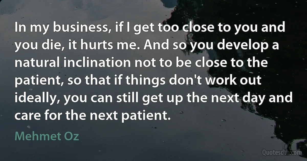 In my business, if I get too close to you and you die, it hurts me. And so you develop a natural inclination not to be close to the patient, so that if things don't work out ideally, you can still get up the next day and care for the next patient. (Mehmet Oz)