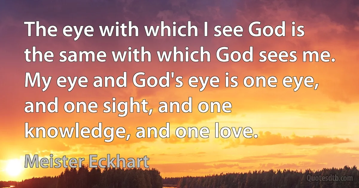 The eye with which I see God is the same with which God sees me. My eye and God's eye is one eye, and one sight, and one knowledge, and one love. (Meister Eckhart)