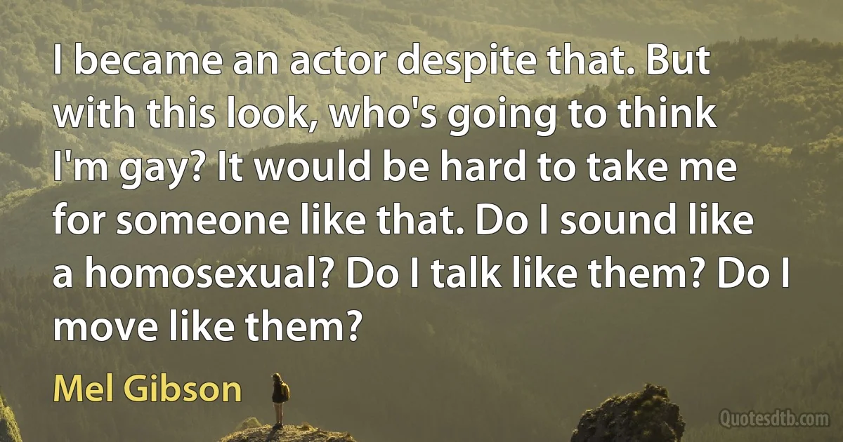 I became an actor despite that. But with this look, who's going to think I'm gay? It would be hard to take me for someone like that. Do I sound like a homosexual? Do I talk like them? Do I move like them? (Mel Gibson)