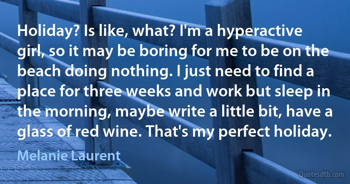 Holiday? Is like, what? I'm a hyperactive girl, so it may be boring for me to be on the beach doing nothing. I just need to find a place for three weeks and work but sleep in the morning, maybe write a little bit, have a glass of red wine. That's my perfect holiday. (Melanie Laurent)