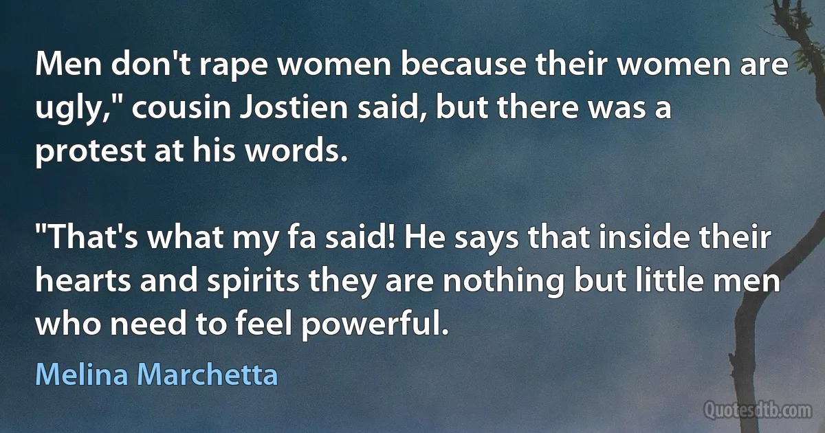 Men don't rape women because their women are ugly," cousin Jostien said, but there was a protest at his words.

"That's what my fa said! He says that inside their hearts and spirits they are nothing but little men who need to feel powerful. (Melina Marchetta)