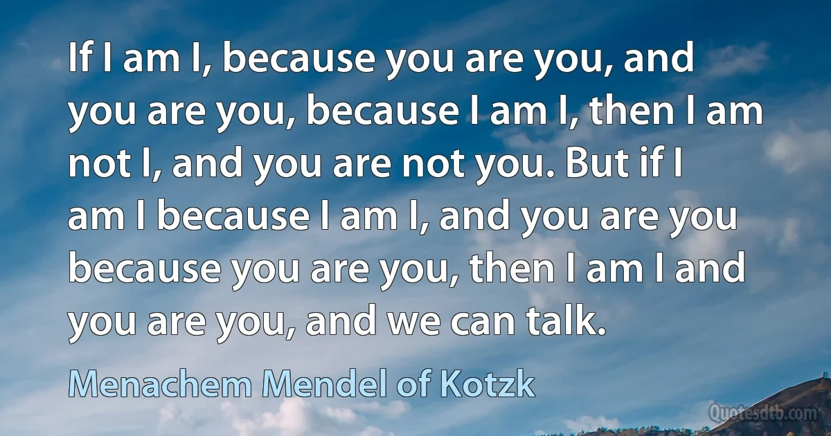 If I am I, because you are you, and you are you, because I am I, then I am not I, and you are not you. But if I am I because I am I, and you are you because you are you, then I am I and you are you, and we can talk. (Menachem Mendel of Kotzk)