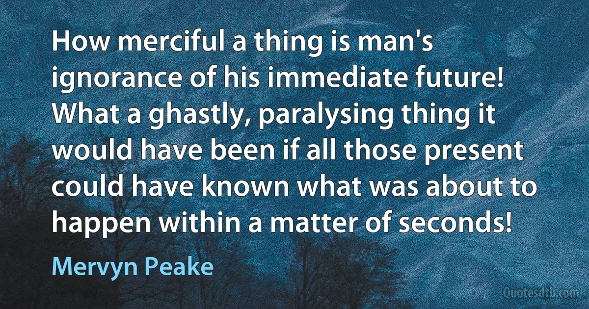 How merciful a thing is man's ignorance of his immediate future! What a ghastly, paralysing thing it would have been if all those present could have known what was about to happen within a matter of seconds! (Mervyn Peake)