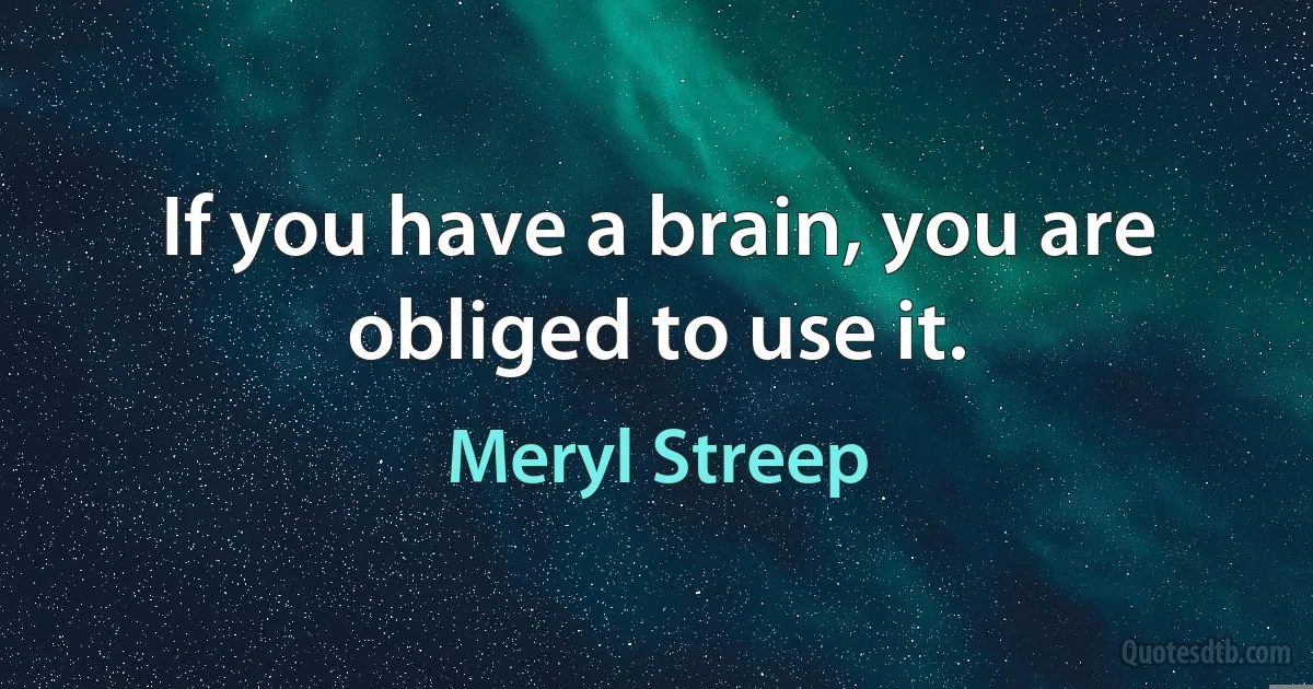 If you have a brain, you are obliged to use it. (Meryl Streep)