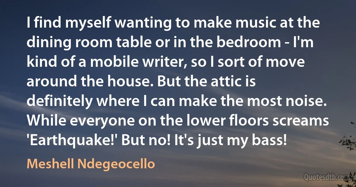 I find myself wanting to make music at the dining room table or in the bedroom - I'm kind of a mobile writer, so I sort of move around the house. But the attic is definitely where I can make the most noise. While everyone on the lower floors screams 'Earthquake!' But no! It's just my bass! (Meshell Ndegeocello)