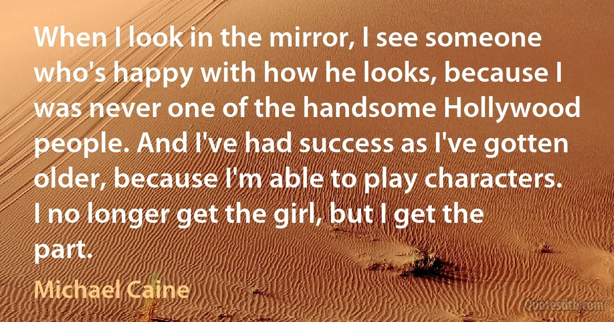 When I look in the mirror, I see someone who's happy with how he looks, because I was never one of the handsome Hollywood people. And I've had success as I've gotten older, because I'm able to play characters. I no longer get the girl, but I get the part. (Michael Caine)