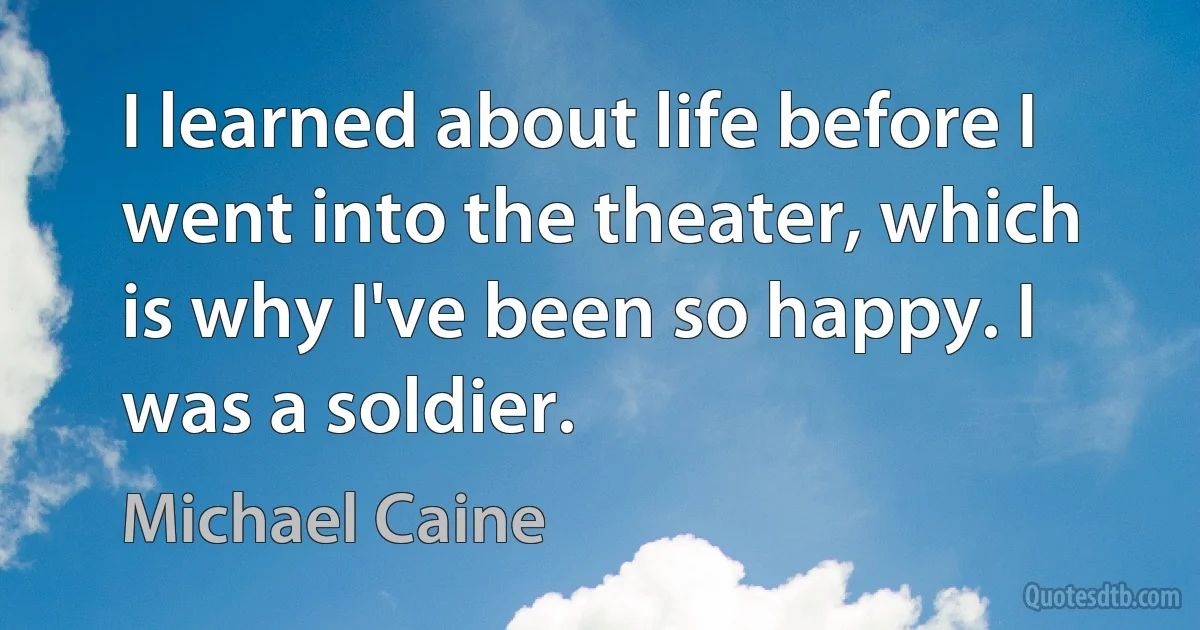 I learned about life before I went into the theater, which is why I've been so happy. I was a soldier. (Michael Caine)