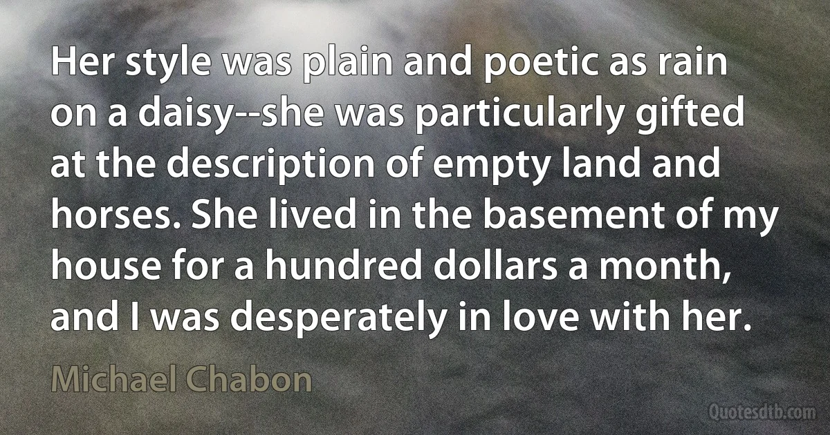 Her style was plain and poetic as rain on a daisy--she was particularly gifted at the description of empty land and horses. She lived in the basement of my house for a hundred dollars a month, and I was desperately in love with her. (Michael Chabon)