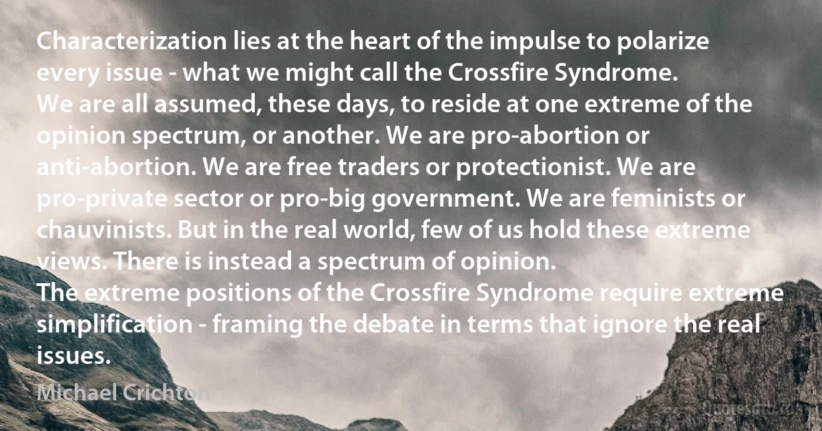 Characterization lies at the heart of the impulse to polarize every issue - what we might call the Crossfire Syndrome.
We are all assumed, these days, to reside at one extreme of the opinion spectrum, or another. We are pro-abortion or anti-abortion. We are free traders or protectionist. We are pro-private sector or pro-big government. We are feminists or chauvinists. But in the real world, few of us hold these extreme views. There is instead a spectrum of opinion.
The extreme positions of the Crossfire Syndrome require extreme simplification - framing the debate in terms that ignore the real issues. (Michael Crichton)