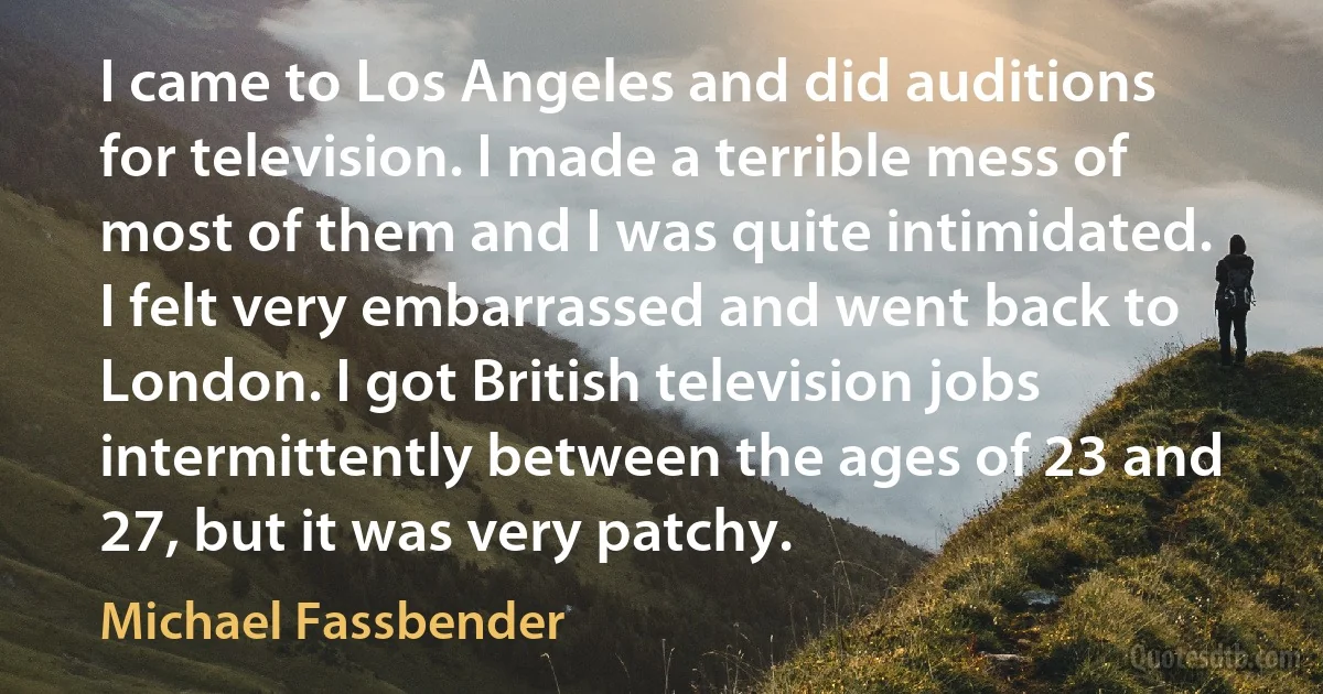 I came to Los Angeles and did auditions for television. I made a terrible mess of most of them and I was quite intimidated. I felt very embarrassed and went back to London. I got British television jobs intermittently between the ages of 23 and 27, but it was very patchy. (Michael Fassbender)