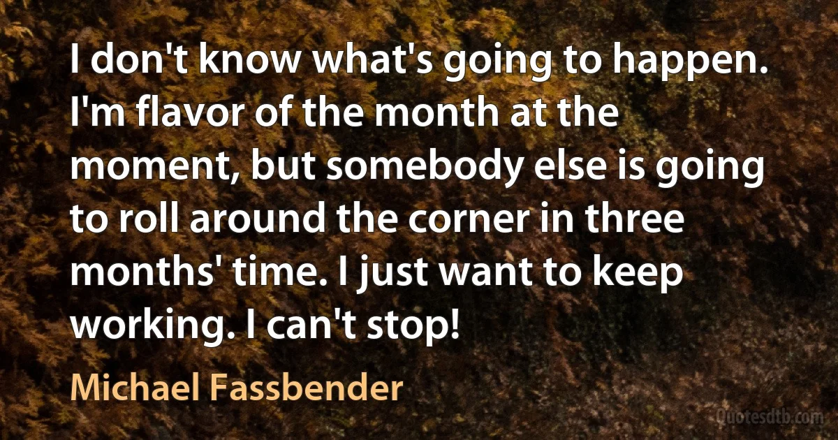 I don't know what's going to happen. I'm flavor of the month at the moment, but somebody else is going to roll around the corner in three months' time. I just want to keep working. I can't stop! (Michael Fassbender)