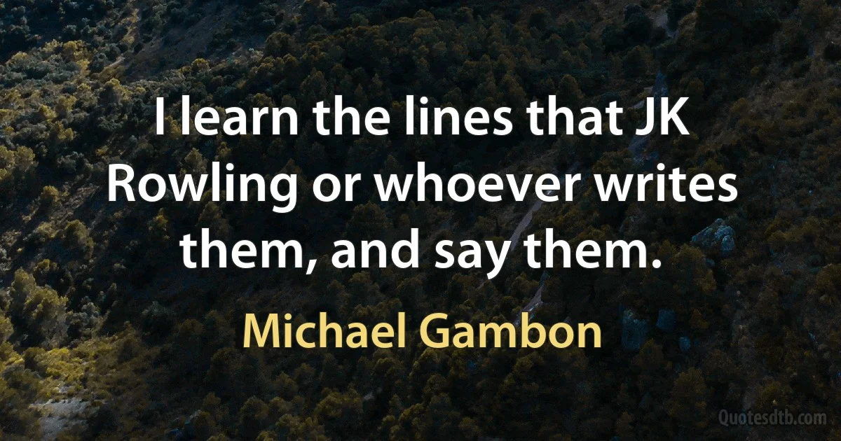 I learn the lines that JK Rowling or whoever writes them, and say them. (Michael Gambon)