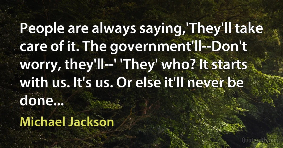 People are always saying,'They'll take care of it. The government'll--Don't worry, they'll--' 'They' who? It starts with us. It's us. Or else it'll never be done... (Michael Jackson)