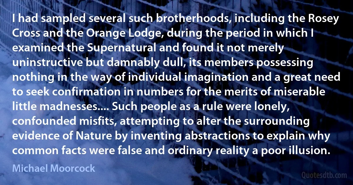 I had sampled several such brotherhoods, including the Rosey Cross and the Orange Lodge, during the period in which I examined the Supernatural and found it not merely uninstructive but damnably dull, its members possessing nothing in the way of individual imagination and a great need to seek confirmation in numbers for the merits of miserable little madnesses.... Such people as a rule were lonely, confounded misfits, attempting to alter the surrounding evidence of Nature by inventing abstractions to explain why common facts were false and ordinary reality a poor illusion. (Michael Moorcock)