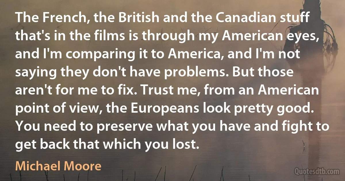 The French, the British and the Canadian stuff that's in the films is through my American eyes, and I'm comparing it to America, and I'm not saying they don't have problems. But those aren't for me to fix. Trust me, from an American point of view, the Europeans look pretty good. You need to preserve what you have and fight to get back that which you lost. (Michael Moore)