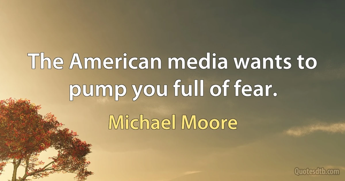 The American media wants to pump you full of fear. (Michael Moore)