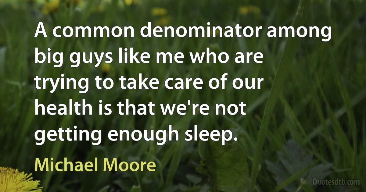 A common denominator among big guys like me who are trying to take care of our health is that we're not getting enough sleep. (Michael Moore)