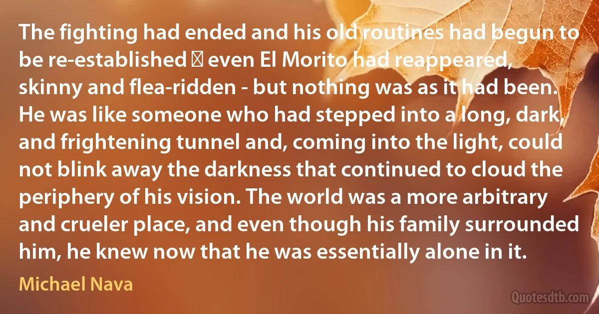 The fighting had ended and his old routines had begun to be re-established ‑ even El Morito had reappeared, skinny and flea-ridden - but nothing was as it had been. He was like someone who had stepped into a long, dark, and frightening tunnel and, coming into the light, could not blink away the darkness that continued to cloud the periphery of his vision. The world was a more arbitrary and crueler place, and even though his family surrounded him, he knew now that he was essentially alone in it. (Michael Nava)