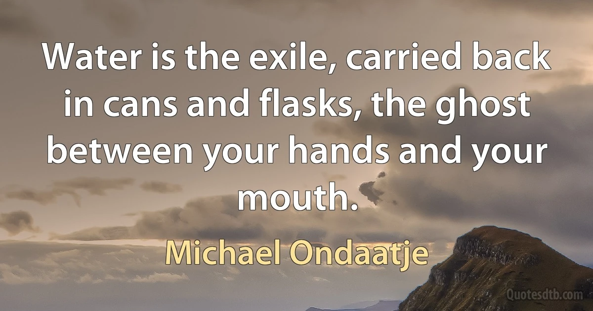 Water is the exile, carried back in cans and flasks, the ghost between your hands and your mouth. (Michael Ondaatje)