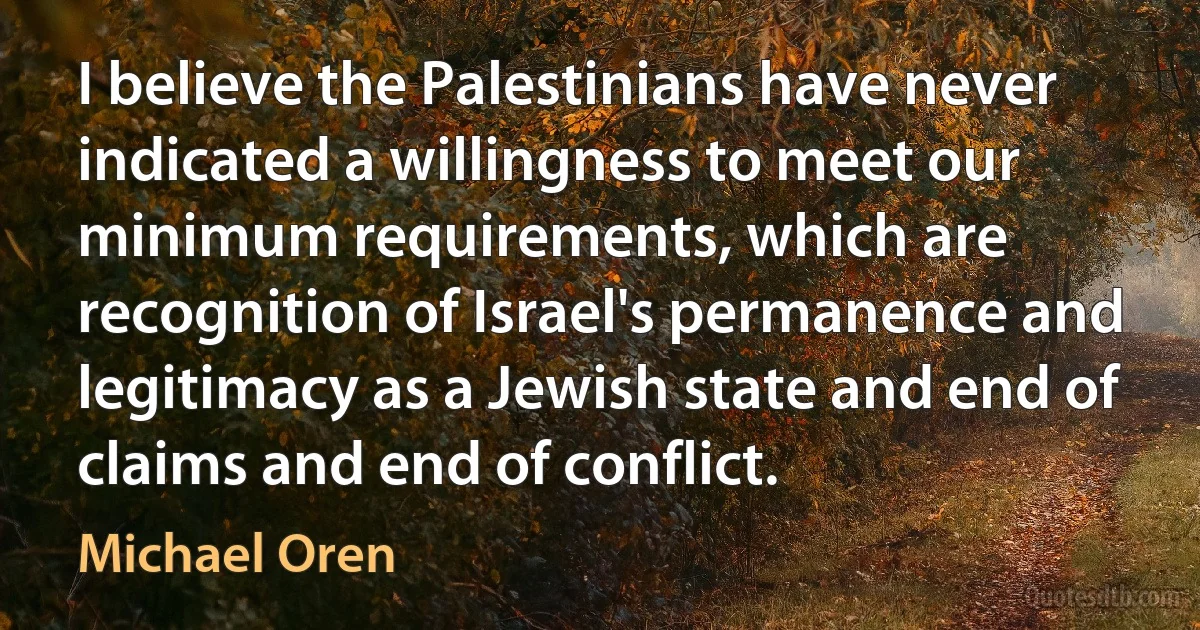 I believe the Palestinians have never indicated a willingness to meet our minimum requirements, which are recognition of Israel's permanence and legitimacy as a Jewish state and end of claims and end of conflict. (Michael Oren)