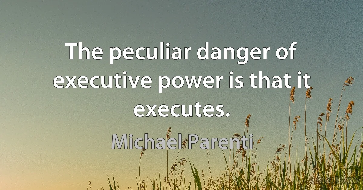 The peculiar danger of executive power is that it executes. (Michael Parenti)