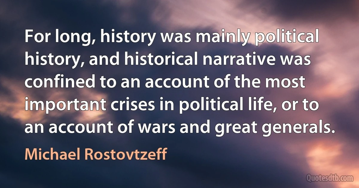 For long, history was mainly political history, and historical narrative was confined to an account of the most important crises in political life, or to an account of wars and great generals. (Michael Rostovtzeff)