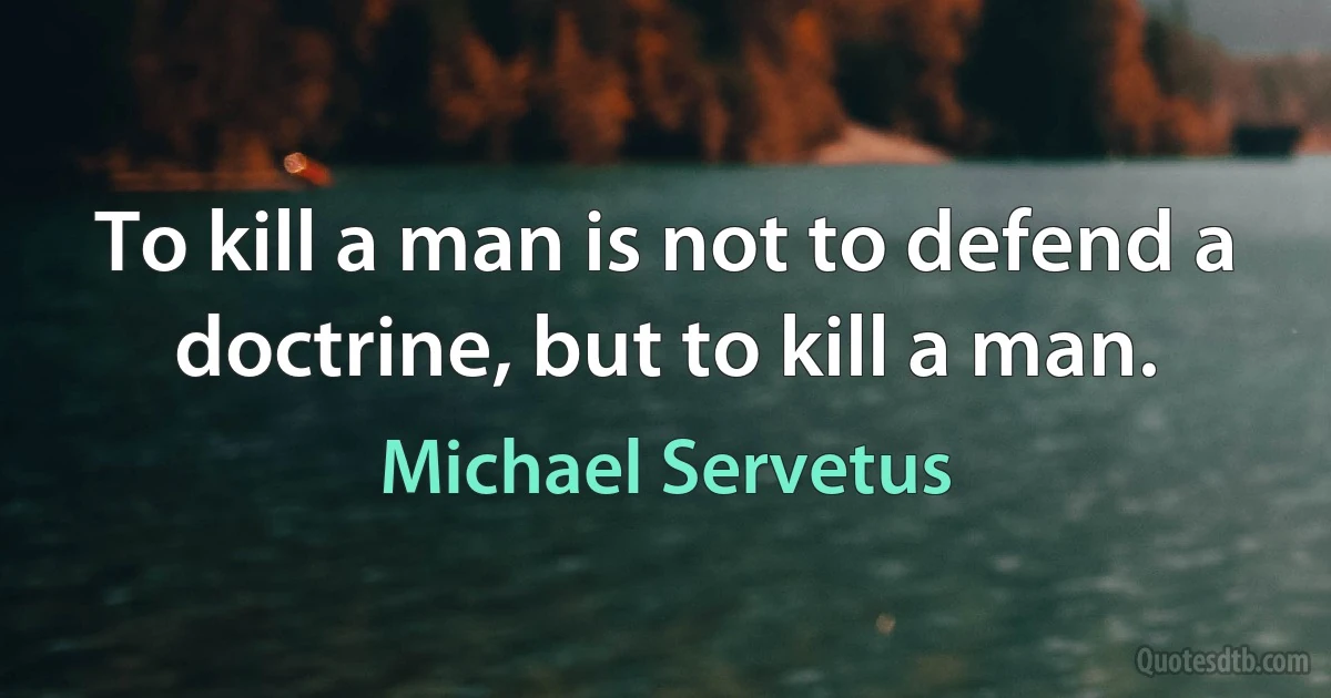 To kill a man is not to defend a doctrine, but to kill a man. (Michael Servetus)