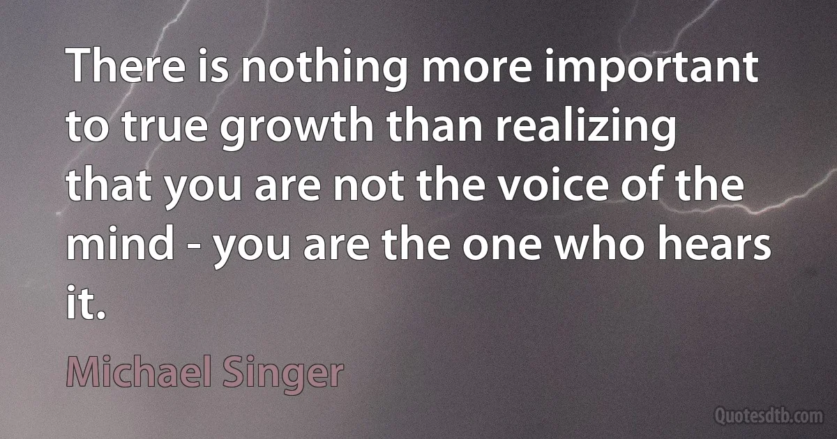 There is nothing more important to true growth than realizing that you are not the voice of the mind - you are the one who hears it. (Michael Singer)