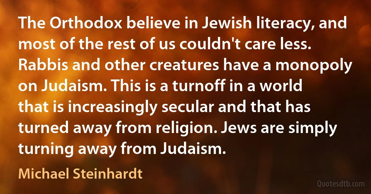 The Orthodox believe in Jewish literacy, and most of the rest of us couldn't care less. Rabbis and other creatures have a monopoly on Judaism. This is a turnoff in a world that is increasingly secular and that has turned away from religion. Jews are simply turning away from Judaism. (Michael Steinhardt)