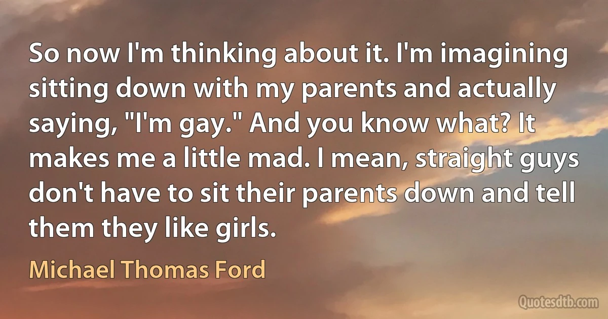 So now I'm thinking about it. I'm imagining sitting down with my parents and actually saying, "I'm gay." And you know what? It makes me a little mad. I mean, straight guys don't have to sit their parents down and tell them they like girls. (Michael Thomas Ford)