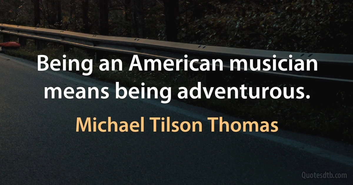 Being an American musician means being adventurous. (Michael Tilson Thomas)