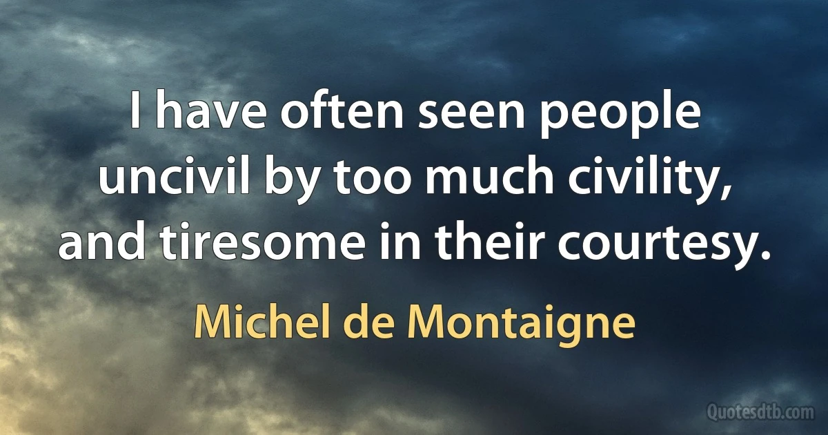 I have often seen people uncivil by too much civility, and tiresome in their courtesy. (Michel de Montaigne)