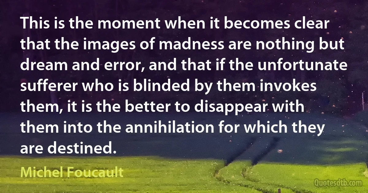 This is the moment when it becomes clear that the images of madness are nothing but dream and error, and that if the unfortunate sufferer who is blinded by them invokes them, it is the better to disappear with them into the annihilation for which they are destined. (Michel Foucault)