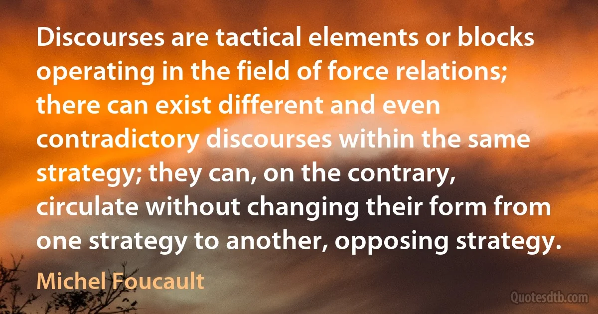 Discourses are tactical elements or blocks operating in the field of force relations; there can exist different and even contradictory discourses within the same strategy; they can, on the contrary, circulate without changing their form from one strategy to another, opposing strategy. (Michel Foucault)