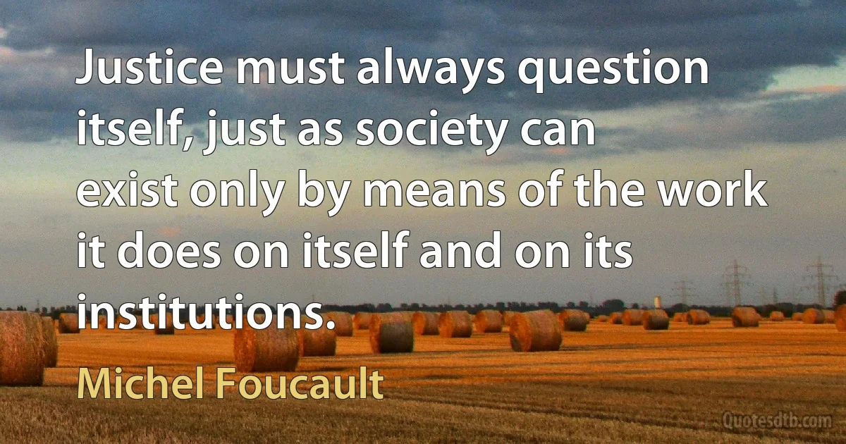 Justice must always question itself, just as society can exist only by means of the work it does on itself and on its institutions. (Michel Foucault)