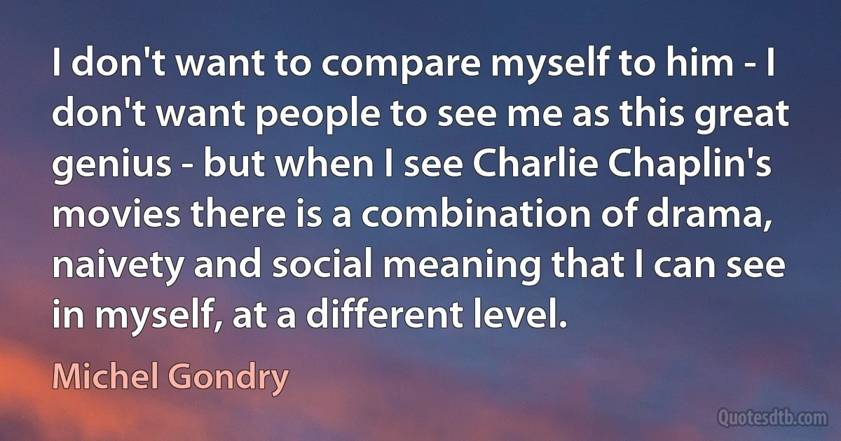 I don't want to compare myself to him - I don't want people to see me as this great genius - but when I see Charlie Chaplin's movies there is a combination of drama, naivety and social meaning that I can see in myself, at a different level. (Michel Gondry)