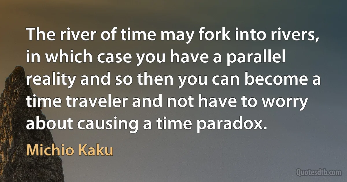 The river of time may fork into rivers, in which case you have a parallel reality and so then you can become a time traveler and not have to worry about causing a time paradox. (Michio Kaku)